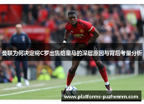 曼联为何决定将C罗出售给皇马的深层原因与背后考量分析