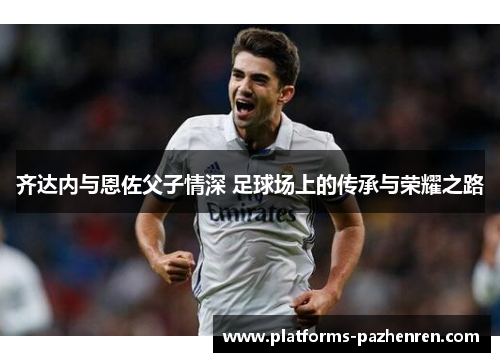 齐达内与恩佐父子情深 足球场上的传承与荣耀之路 齐达内与恩佐父子情深 足球场上的传承与荣耀之路