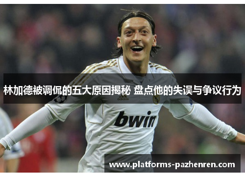 林加德被调侃的五大原因揭秘 盘点他的失误与争议行为 林加德被调侃的五大原因揭秘 盘点他的失误与争议行为