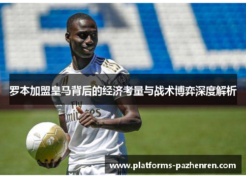 罗本加盟皇马背后的经济考量与战术博弈深度解析 罗本加盟皇马背后的经济考量与战术博弈深度解析