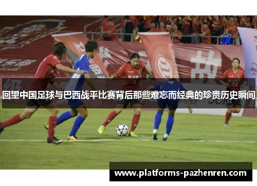 回望中国足球与巴西战平比赛背后那些难忘而经典的珍贵历史瞬间 回望中国足球与巴西战平比赛背后那些难忘而经典的珍贵历史瞬间
