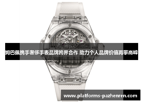 姆巴佩携手奢侈手表品牌跨界合作 助力个人品牌价值再攀高峰