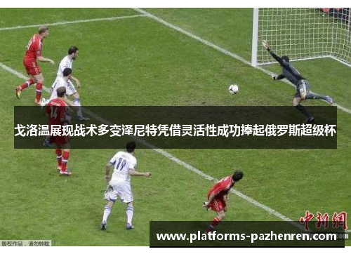 戈洛温展现战术多变泽尼特凭借灵活性成功捧起俄罗斯超级杯