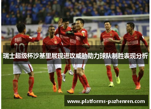 瑞士超级杯沙基里展现进攻威胁助力球队制胜表现分析 瑞士超级杯沙基里展现进攻威胁助力球队制胜表现分析
