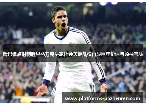 姆巴佩点射制胜皇马力克皇家社会关键战役再显巨星价值与领袖气质