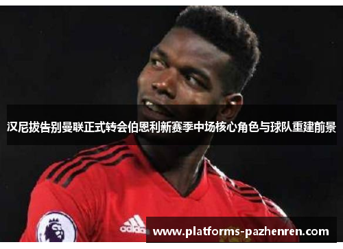 汉尼拔告别曼联正式转会伯恩利新赛季中场核心角色与球队重建前景 汉尼拔告别曼联正式转会伯恩利新赛季中场核心角色与球队重建前景