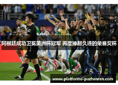 阿根廷成功卫冕美洲杯冠军 再度捧起久违的荣誉奖杯